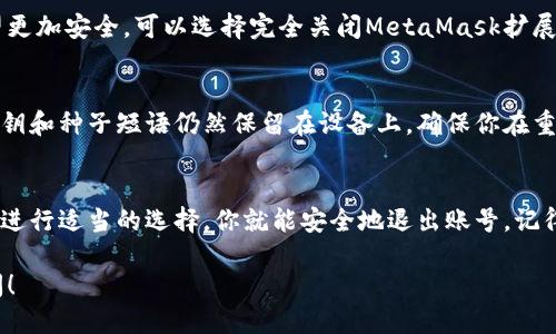 要退出你的MetaMask账号，可以按照以下步骤进行操作：

步骤 1：打开MetaMask扩展
首先，确保你已经打开了浏览器并且加载了MetaMask扩展。MetaMask通常会显示在浏览器的右上角，你可以通过点击狐狸图标来访问它。

步骤 2：查看账户设置
一旦你打开MetaMask，你会看到账户的主要界面。在界面上方，找到并点击你的账户头像，进入账户设置及其他相关选项。

步骤 3：选择“退出”
在账户设置的选项中，通常会有一个“退出”或“登出”选项。点击这个选项，你的MetaMask账号就会退出，并返回到初始界面。

步骤 4：关闭扩展（可选）
虽然退出账号后不再使用你的个人信息，但若你希望更加安全，可以选择完全关闭MetaMask扩展。只需右击扩展图标，并选择“移除”或“关闭扩展”。

注意事项
退出MetaMask不会删除你的钱包或其内容。你的私钥和种子短语仍然保留在设备上，确保你在重新登录时能够无缝恢复。

总结
退出MetaMask的过程相对简单。只需通过账户设置进行适当的选择，你就能安全地退出账号。记得保护好自己的私钥和种子短语，以免丢失访问权限。

如果你有任何进一步的问题或需要帮助，请随时询问！