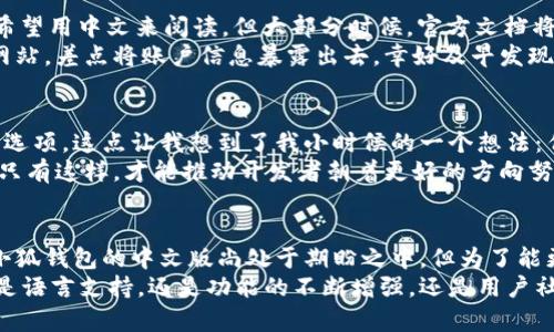   探索小狐钱包：中文版的实用价值和功能解析 / 

 guanjianci 小狐钱包, 中文版, 数字货币 /guanjianci 

引言
随着数字经济的快速发展，越来越多的数字钱包应运而生，而小狐钱包（Fox Wallet）是其中颇具人气的一个选择。它以用户友好的界面和丰富的功能受到很多人的青睐。然而，“小狐钱包有中文版吗？”这个问题却常常让许多人头疼。让我们深入了解一下这个钱包的特性和中文版的可用性。

小狐钱包的功能概述
小狐钱包的设计初衷是为了提供给用户一个安全、便利、灵活的数字资产管理工具。在我第一次接触小狐钱包的时候，正好是在我大学的一个学期末，我发现自己积累了些许的数字货币，想找一个便捷的地方进行管理。小狐钱包可以说完美满足了我的需求。
这个钱包支持多种主流数字货币，如比特币、以太坊等，用户可以轻松在钱包内进行转账、收款和交易。此外，小狐钱包还提供了一系列实用的功能，包括资产管理、实时行情查询、交易记录和安全设置等。正因如此，我当时在选择时就被深深吸引。

中文版的需求与市场反应
在全球化的今天，许多人希望使用自己的母语来进行数字资产的管理。虽然小狐钱包本身具备强大的功能，但其语言设置的多样性直接影响了用户体验。对于许多非英语用户来说，能够在本土化的语言环境中操作，将大大提升他们的使用舒适度。这让我想起了我小时候，那时候我总是希望能有中文版的操作指南，避免语言障碍带来的困扰。
目前，小狐钱包的开发团队是否推出中文版，一直都有不同的声音。根据网络上的反馈，许多用户对于“小狐钱包中文版”表现出浓厚的兴趣，他们期待能够在钱包的具体操作中，使用更加亲切的语言。这本身也反映了市场对于用户体验的重视。

当前小狐钱包的语言设置情况
截至目前，小狐钱包的主要版本支持英文和其他一些语言，但中文版本的官方推出情况仍未明朗。不过，社区内有一些非官方的中文版设定或是中文教程，可以帮助用户更好地理解钱包内的功能和使用方法。这让我回忆起大学课堂上用英语学习编程的经历，有时候繁琐的术语让我感到头痛，如果有中文资料，那该多好啊！
另外，用户也可以通过社群交流，寻求到他们所需要的支持。虽然没有完全正式的中文版，但这种方式在一定程度上也是一种变通。与此同时，随着用户基础的扩大发展，小狐钱包的开发团队可能会考虑推出中文版的需求。因此，我们也在关注着这一动态。

如何使用小狐钱包进行数字资产管理
虽然小狐钱包的中文版仍在期待中，但使用其英文版进行数字资产管理并不困难。在此，我想分享一些个人的经验和小技巧。
首先，下载并安装小狐钱包的官方版本。在我第一次下载的时候，虽然界面使用的是英文，但通过图标和基本的提示，我很快就熟悉了使用流程。开始创建你的钱包帐户，记得妥善保存助记词。这是非常重要的，因为一旦丢失，你可能会失去访问你的资产的权限。
其次，进行存款和转账。小狐钱包支持多种转账方式，这对于不同时区的用户来说是非常灵活的。刚开始使用这个钱包时，我有一次因为转账操作不够熟悉差点搞错了金额，后来我学会了在转账前仔细检查数字和对方地址，避免了再次犯错。

提升用户体验的建议
在使用小狐钱包的过程中，我逐渐形成了一些小建议，希望可以帮助到大家。首先，在操作前，务必要仔细阅读相关的使用说明和FAQ。虽然我们可能希望用中文来阅读，但大部分时候，官方文档将会是你解决问题的最佳途径。
其次，维护好自己的账户安全是重中之重。设置强密码，开启双重验证，这些都是保护自己数字资产的重要措施。我曾在一次无意中点开了一个钓鱼网站，差点将账户信息暴露出去，幸好及早发现并采取措施。如果有中文提醒或说明，定能更好地保护用户的安全。

对未来中文版的期待与展望
虽然目前小狐钱包的中文版本仍未正式推出，但这并不妨碍我们对其未来的期待。我相信，随着用户需求的增加，开发者必定会考虑加入更多的语言选项。这点让我想到了我小时候的一个想法：任何一款产品如果能够覆盖更多的用户，必然是为了迎合市场的需要，推动自身的进步。
对于小狐钱包而言，提升用户的使用体验，提供全面的语言支持，可以增强其在市场的竞争力。作为用户的我们，也应该积极向官方反馈我们的需求，只有这样，才能推动开发者朝着更好的方向努力。相信不久的将来，中文版的小狐钱包会与我们见面，那时候，我又可以和朋友们畅所欲言，分享我的数字资产管理经验了。

结论
在这篇文章中，我们探讨了小狐钱包的功能、中文版的需求及市场反应、当前的语言设置，以及如何有效地使用这个钱包来进行数字资产管理。尽管小狐钱包的中文版尚处于期盼之中，但为了能更好地参与和管理数字资产，我们仍然可以使用其英文版进行操作。同时，我们也鼓励大家参与到反馈和讨论中，为推动更多的本土化服务出一份力。
数字钱包的使用将会是未来发展的一部分，随着市场不断变化和技术不断更新，我们期待小狐钱包能够为广大用户提供更加友好的使用体验。不论是语言支持，还是功能的不断增强，还是用户社区的互动，都是我们未来值得期待的事情。希望大家在数字资产管理的旅程中，能够找到适合自己的工具，不断提升自己的专业素养。